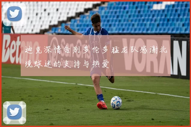 迪克深情告别多伦多猛龙队感谢北境球迷的支持与热爱