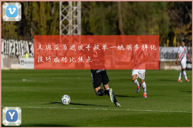 文班亚马进攻手段单一姚明多样化技巧成对比焦点