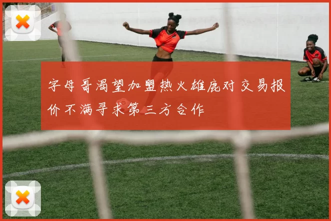字母哥渴望加盟热火雄鹿对交易报价不满寻求第三方合作