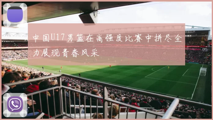 中国U17男篮在高强度比赛中拼尽全力展现青春风采