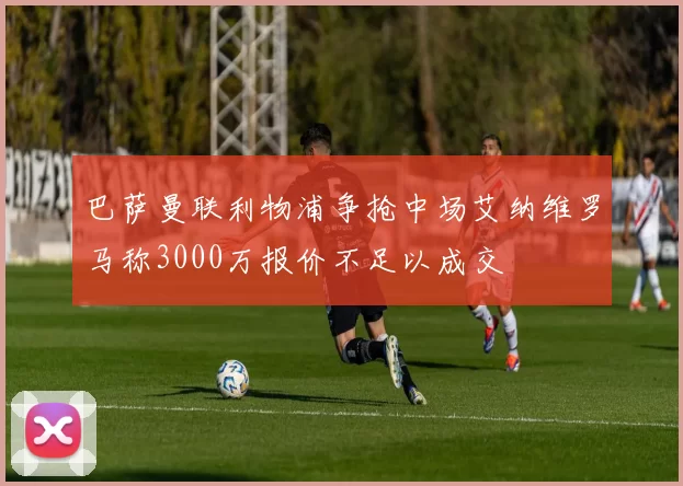巴萨曼联利物浦争抢中场艾纳维罗马称3000万报价不足以成交